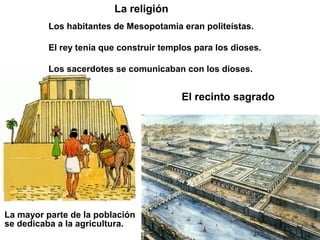 La religión
          Los habitantes de Mesopotamia eran politeístas.

          El rey tenía que construir templos para los dioses.

          Los sacerdotes se comunicaban con los dioses.


                                         El recinto sagrado




La mayor parte de la población
se dedicaba a la agricultura.
 