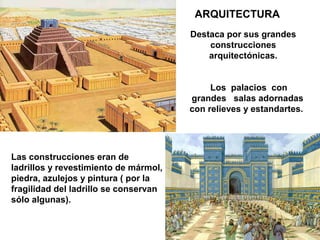 ARQUITECTURA
                                       Destaca por sus grandes
                                           construcciones
                                           arquitectónicas.


                                            Los palacios con
                                       grandes salas adornadas
                                       con relieves y estandartes.




Las construcciones eran de
ladrillos y revestimiento de mármol,
piedra, azulejos y pintura ( por la
fragilidad del ladrillo se conservan
sólo algunas).
 