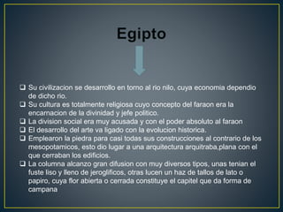  Su civilizacion se desarrollo en torno al rio nilo, cuya economia dependio
de dicho rio.
 Su cultura es totalmente religiosa cuyo concepto del faraon era la
encarnacion de la divinidad y jefe politico.
 La division social era muy acusada y con el poder absoluto al faraon
 El desarrollo del arte va ligado con la evolucion historica.
 Emplearon la piedra para casi todas sus construcciones al contrario de los
mesopotamicos, esto dio lugar a una arquitectura arquitraba,plana con el
que cerraban los edificios.
 La columna alcanzo gran difusion con muy diversos tipos, unas tenian el
fuste liso y lleno de jeroglificos, otras lucen un haz de tallos de lato o
papiro, cuya flor abierta o cerrada constituye el capitel que da forma de
campana
 