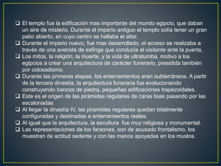  El templo fue la edificación mas importante del mundo egipcio, que daban
un aire de misterio. Durante el imperio antiguo el templo solía tener un gran
patio abierto, en cuyo centro se hallaba el altar.
 Durante el imperio nuevo, fue mas desarrollado, el acceso se realizaba a
través de una avenida de esfinge que conducía al visitante ante la puerta,
 Los mitos, la religión, la muerte, y la vida de ultratumba, motivo a los
egipcios a crear una arquitectura de carácter funerario, presidida también
por colosadismo.
 Durante las primeras etapas, los enterramientos eran subterráneos. A partir
de la tercera dinastía, la arquitectura funeraria fue evolucionando
construyendo bancos de piedra, pequeñas edificaciones trapezoidales.
 Este es el origen de las pirámides regulares de caras lisas pasando por las
escalonadas.
 Al llegar la dinastía IV, las piramides regulares quedan totalmente
configuradas y destinadas a enterramientos reales.
 Al igual que la arquitectura, la escultura fue muy religiosa y monumental.
 Las representaciones de los faraones, son de acusado frontalismo, los
muestran de actitud sedente y con las manos apoyadas en los muslos.
 