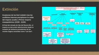 Extinción
Invasiones de los Guti Llullubi mas los
conflictos internos precipitaron la caída
del imperio acadio o Primer imperio
mesopotámico (2190 - 2150)
Al final del reinado de hijo del Naram-Sin, el
imperio se derrumbó abiertamente desde la
invasión de bárbaros procedentes de los
montes Zagros conocidos como "Los Guti".
 