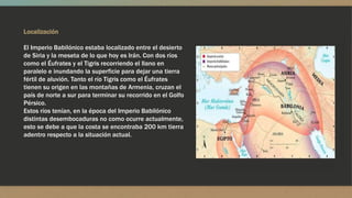 Localización
El Imperio Babilónico estaba localizado entre el desierto
de Siria y la meseta de lo que hoy es Irán. Con dos ríos
como el Éufrates y el Tigris recorriendo el llano en
paralelo e inundando la superficie para dejar una tierra
fértil de aluvión. Tanto el río Tigris como el Éufrates
tienen su origen en las montañas de Armenia, cruzan el
país de norte a sur para terminar su recorrido en el Golfo
Pérsico.
Estos ríos tenían, en la época del Imperio Babilónico
distintas desembocaduras no como ocurre actualmente,
esto se debe a que la costa se encontraba 200 km tierra
adentro respecto a la situación actual.
 