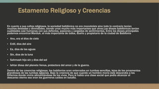 Estamento Religioso y Creencias
En cuanto a sus cultos religiosos, la sociedad babilónica no era monoteísta sino todo lo contrario tenían
muchas deidades y divinidades, siendo unos mucho más importantes que otros.Los dioses babilónicos tenían
cualidades casi humanas con sus defectos, pasiones y cargados de sentimientos. Entre los dioses principales
podemos encontrar:Marduk, el más importante de todos, dueño y propietario de la ciudad de Babilonia
▪ Anu, era el dios de cielo
▪ Enlil, dios del aire
▪ Ea, dios de las aguas
▪ Sin, dios de la luna
▪ Sahmash hijo sin y dios del sol
▪ Ishtar diosa del planeta Venus, protectora del amor y de la guerra.
Dentro de las creencias religiosas, los babilonios eran enterrados en tumbas sencillas, lejos de los ornamentos
grandiosos de las tumbas egipcias. Bajo la creencia de que cuando un hombre moría éste descendía a los
infiernos donde viviría alimentándose de los vivos. Pero si había una clase social que podía alcanzar el
descanso eterno eso eran los guerreros caídos en batalla.
 