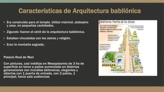 Características de Arquitectura babilónica
▪ Era construida para el templo. Utilizó mármol, alabastro
y yeso, en pequeñas cantidades.
▪ Zigurats -fueron el cénit de la arquitectura babilónica.
▪ Estaban vinculados con los astros y religión.
▪ Eran la montaña sagrada.
Palacio Real de Mari
Con pinturas, casi inéditas en Mesopotamia de 3 ha de
superficie en torno a patios aumentado en distintas
generaciones con murallas defensivas, elegantes y
abiertas con 1 puerta de entrada, con 2 patios, 1
principal, hacia sala audiencias
 