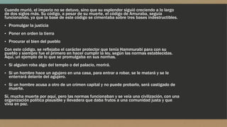 Cuando murió, el imperio no se detuvo, sino que su esplendor siguió creciendo a lo largo
de dos siglos más. Su código, a pesar de su muerte, el código de Amuraba, seguía
funcionando, ya que la base de este código se cimentaba sobre tres bases indestructibles.
▪ Promulgar la justicia
▪ Poner en orden la tierra
▪ Procurar el bien del pueblo
Con este código, se reflejaba el carácter protector que tenía Hammurabi para con su
pueblo y siempre fue el primero en hacer cumplir la ley, según las normas establecidas.
Aquí, un ejemplo de lo que se promulgaba en sus normas.
▪ Si alguien roba algo del templo o del palacio, morirá.
▪ Si un hombre hace un agujero en una casa, para entrar a robar, se le matará y se le
enterrará delante del agujero.
▪ Si un hombre acusa a otro de un crimen capital y no puede probarlo, será castigado de
muerte.
Sí, mucha muerte por aquí, pero las normas funcionaban y se veía una civilización, con una
organización política plausible y llevadera que daba frutos a una comunidad justa y que
vivía en paz.
 