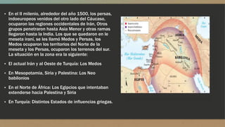 ▪ En el II milenio, alrededor del año 1500, los persas,
indoeuropeos venidos del otro lado del Cáucaso,
ocuparon las regiones occidentales de Irán, Otros
grupos penetraron hasta Asia Menor y otras ramas
llegaron hasta la India. Los que se quedaron en le
meseta iraní, se les llamó Medos y Persas, los
Medos ocuparon los territorios del Norte de la
meseta y los Persas, ocuparon los terrenos del sur.
La situación en la zona era la siguiente:
▪ El actual Irán y al Oeste de Turquía: Los Medos
▪ En Mesopotamia, Siria y Palestina: Los Neo
babilonios
▪ En el Norte de África: Los Egipcios que intentaban
extenderse hacia Palestina y Siria
▪ En Turquía: Distintos Estados de influencias griegas.
 