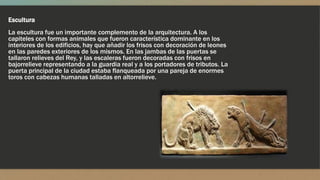 Escultura
La escultura fue un importante complemento de la arquitectura. A los
capiteles con formas animales que fueron característica dominante en los
interiores de los edificios, hay que añadir los frisos con decoración de leones
en las paredes exteriores de los mismos. En las jambas de las puertas se
tallaron relieves del Rey, y las escaleras fueron decoradas con frisos en
bajorrelieve representando a la guardia real y a los portadores de tributos. La
puerta principal de la ciudad estaba flanqueada por una pareja de enormes
toros con cabezas humanas talladas en altorrelieve.
 
