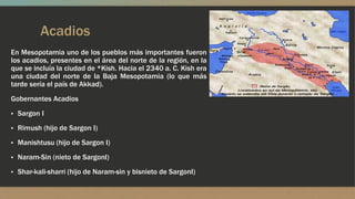 Acadios
En Mesopotamia uno de los pueblos más importantes fueron
los acadios, presentes en el área del norte de la región, en la
que se incluía la ciudad de *Kish. Hacia el 2340 a. C. Kish era
una ciudad del norte de la Baja Mesopotamia (lo que más
tarde sería el país de Akkad).
Gobernantes Acadios
▪ Sargon I
▪ Rimush (hijo de Sargon I)
▪ Manishtusu (hijo de Sargon I)
▪ Naram-Sin (nieto de SargonI)
▪ Shar-kali-sharri (hijo de Naram-sin y bisnieto de SargonI)
 
