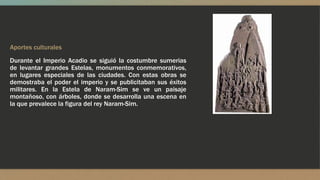 Aportes culturales
Durante el Imperio Acadio se siguió la costumbre sumerias
de levantar grandes Estelas, monumentos conmemorativos,
en lugares especiales de las ciudades. Con estas obras se
demostraba el poder el imperio y se publicitaban sus éxitos
militares. En la Estela de Naram-Sim se ve un paisaje
montañoso, con árboles, donde se desarrolla una escena en
la que prevalece la figura del rey Naram-Sim.
 