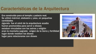 Caracteristicas de la Arquitectura
Era construida para el templo y palacio real.
Se utilizó mármol, alabastro y yeso, en pequeñas
cantidades
zigurats fue el cénit de la arquitectura acadia
fueron promovidos para servir a dioses
estaban vinculados con los astros y religión
eran la montaña sagrada -origen de la tierra y fertilidad
lugar donde residían los dioses
lugar para relacionarse con dioses
 