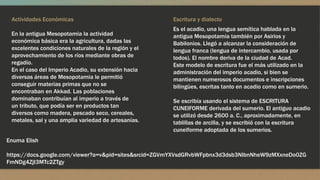 Actividades Económicas
En la antigua Mesopotamia la actividad
económica básica era la agricultura, dadas las
excelentes condiciones naturales de la región y el
aprovechamiento de los ríos mediante obras de
regadío.
En el caso del Imperio Acadio, su extensión hacia
diversas áreas de Mesopotamia le permitió
conseguir materias primas que no se
encontraban en Akkad. Las poblaciones
dominaban contribuían al imperio a través de
un tributo, que podía ser en productos tan
diversos como madera, pescado seco, cereales,
metales, sal y una amplia variedad de artesanías.
Es el acadio, una lengua semítica hablada en la
antigua Mesopotamia también por Asirios y
Babilonios. Llegó a alcanzar la consideración de
lengua franca (lengua de intercambio, usada por
todos). El nombre deriva de la ciudad de Acad.
Este modelo de escritura fue el más utilizado en la
administración del imperio acadio, si bien se
mantienen numerosos documentos e inscripciones
bilingües, escritas tanto en acadio como en sumerio.
Se escribía usando el sistema de ESCRITURA
CUNEIFORME derivada del sumerio. El antiguo acadio
se utilizó desde 2600 a. C., aproximadamente, en
tablillas de arcilla, y se escribió con la escritura
cuneiforme adoptada de los sumerios.
Escritura y dialecto
Enuma Elish
https://docs.google.com/viewer?a=v&pid=sites&srcid=ZGVmYXVsdGRvbWFpbnx3d3dsb3NlbnNheW9zMXxneDo0ZG
FmNDg4ZjI3MTc2ZTgy
 