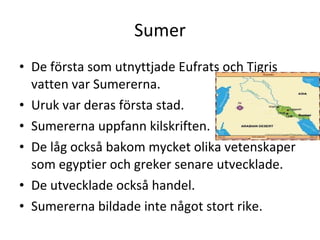 Sumer De första som utnyttjade Eufrats och Tigris vatten var Sumererna.  Uruk var deras första stad. Sumererna uppfann kilskriften. De låg också bakom mycket olika vetenskaper som egyptier och greker senare utvecklade.  De utvecklade också handel.  Sumererna bildade inte något stort rike. 