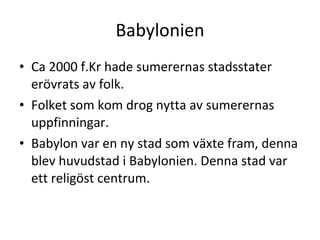 Babylonien Ca 2000 f.Kr hade sumerernas stadsstater erövrats av folk. Folket som kom drog nytta av sumerernas uppfinningar. Babylon var en ny stad som växte fram, denna blev huvudstad i Babylonien. Denna stad var ett religöst centrum.  