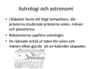 Astrologi och astronomi I Babylon fanns ett högt tempeltorn, där prästerna studerade prästerna solen, månen och planeterna.  Babylonierna uppfann astrologin. De räknade också ut tiden för solen och månen vilket gjorde  att en kalender skapades.  