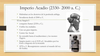 Imperio Acadio (2330- 2000 a. C.)
• Habitaban en los desiertos de la península arábiga.
• Invadieron desde el 2500 a. C.
El rey Sargón I
• conquisto Sumer (2330 a. C.).
• Unifico las ciudades.
• Creo un gran imperio.
• Centro fue Accad.
• Se extendió hasta el mediterráneo y los montes
Zagros.
• Sargón murió y en el 2125 a.C. Invadidos por los
Guti o dragones de la montaña
• 2270 a. C. Resurgimiento sumerio al mundo del rey
de Gudea.
 