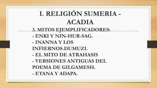 I. RELIGIÓN SUMERIA -
ACADIA
3. MITOS EJEMPLIFICADORES:
- ENKI Y NIN-HUR-SAG.
- INANNA Y LOS
INFIERNOS.DUMUZI.
- EL MITO DE ATRAHASIS
- VERSIONES ANTIGUAS DEL
POEMA DE GILGAMESH.
- ETANA Y ADAPA.
 