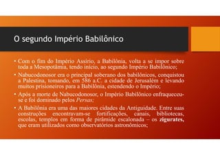 O segundo Império Babilônico
• Com o fim do Império Assírio, a Babilônia, volta a se impor sobre
toda a Mesopotâmia, tendo início, ao segundo Império Babilônico;
• Nabucodonosor era o principal soberano dos babilônicos, conquistou
a Palestina, tomando, em 586 a.C. a cidade de Jerusalém e levando
muitos prisioneiros para a Babilônia, estendendo o Império;
• Após a morte de Nabucodonosor, o Império Babilônico enfraqueceu-
se e foi dominado pelos Persas;
• A Babilônia era uma das maiores cidades da Antiguidade. Entre suas
construções encontravam-se fortificações, canais, bibliotecas,
escolas, templos em forma de pirâmide escalonada – os zigurates,
que eram utilizados como observatórios astronômicos;
 