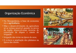 Organização Econômica
• Na Mesopotâmia, a base da economia
era a agricultura.
• Mas o desenvolvimento da agricultura
só se tornou possível quando os povos
da região desenvolveram técnicas de
construção de diques e canais de
irrigação.
• Irrigação das terras na época da seca;
• E evitava a ampliação dos pântanos na
época das cheias;
 