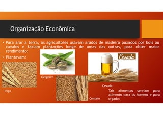 • Para arar a terra, os agricultores usavam arados de madeira puxados por bois ou
cavalos e faziam plantações longe de umas das outras, para obter maior
rendimento;
• Plantavam:
Organização Econômica
Trigo
Gergelim
Centeio
Cevada
Tais alimentos serviam para
alimento para os homens e para
o gado;
 