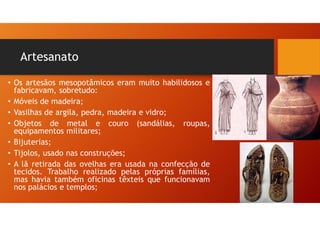 Artesanato
• Os artesãos mesopotâmicos eram muito habilidosos e
fabricavam, sobretudo:
• Móveis de madeira;
• Vasilhas de argila, pedra, madeira e vidro;
• Objetos de metal e couro (sandálias, roupas,
equipamentos militares;
• Bijuterias;
• Tijolos, usado nas construções;
• A lã retirada das ovelhas era usada na confecção de
tecidos. Trabalho realizado pelas próprias famílias,
mas havia também oficinas têxteis que funcionavam
nos palácios e templos;
 