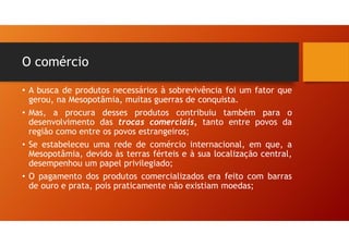 O comércio
• A busca de produtos necessários à sobrevivência foi um fator que
gerou, na Mesopotâmia, muitas guerras de conquista.
• Mas, a procura desses produtos contribuiu também para o
desenvolvimento das trocas comerciais, tanto entre povos da
região como entre os povos estrangeiros;
• Se estabeleceu uma rede de comércio internacional, em que, a
Mesopotâmia, devido às terras férteis e à sua localização central,
desempenhou um papel privilegiado;
• O pagamento dos produtos comercializados era feito com barras
de ouro e prata, pois praticamente não existiam moedas;
 