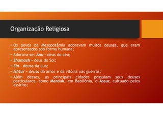 Organização Religiosa
• Os povos da Mesopotâmia adoravam muitos deuses, que eram
apresentados sob forma humana;
• Adorava-se: Anu – deus do céu;
• Shamash – deus do Sol;
• Sin – deusa da Lua;
• Ishtar – deusa do amor e da vitória nas guerras;
• Além desses, as principais cidades possuíam seus deuses
particulares, como Marduk, em Babilônia, e Assur, cultuado pelos
assírios;
 