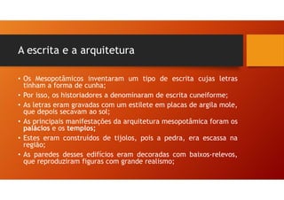 A escrita e a arquitetura
• Os Mesopotâmicos inventaram um tipo de escrita cujas letras
tinham a forma de cunha;
• Por isso, os historiadores a denominaram de escrita cuneiforme;
• As letras eram gravadas com um estilete em placas de argila mole,
que depois secavam ao sol;
• As principais manifestações da arquitetura mesopotâmica foram os
palácios e os templos;
• Estes eram construídos de tijolos, pois a pedra, era escassa na
região;
• As paredes desses edifícios eram decoradas com baixos-relevos,
que reproduziram figuras com grande realismo;
 