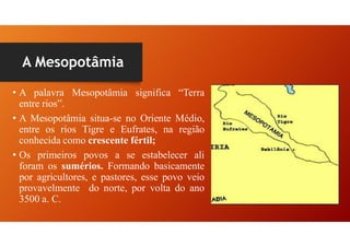 A Mesopotâmia
• A palavra Mesopotâmia significa “Terra
entre rios”.
• A Mesopotâmia situa-se no Oriente Médio,
entre os rios Tigre e Eufrates, na região
conhecida como crescente fértil;
• Os primeiros povos a se estabelecer ali
foram os sumérios. Formando basicamente
por agricultores, e pastores, esse povo veio
provavelmente do norte, por volta do ano
3500 a. C.
 