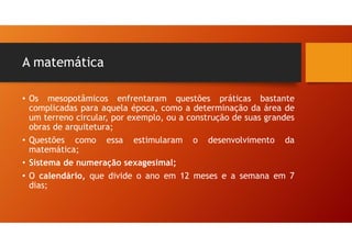 A matemática
• Os mesopotâmicos enfrentaram questões práticas bastante
complicadas para aquela época, como a determinação da área de
um terreno circular, por exemplo, ou a construção de suas grandes
obras de arquitetura;
• Questões como essa estimularam o desenvolvimento da
matemática;
• Sistema de numeração sexagesimal;
• O calendário, que divide o ano em 12 meses e a semana em 7
dias;
 