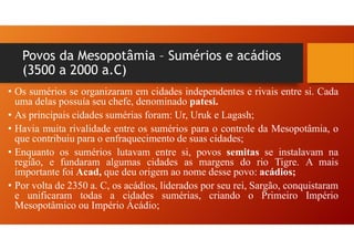 Povos da Mesopotâmia – Sumérios e acádios
(3500 a 2000 a.C)
• Os sumérios se organizaram em cidades independentes e rivais entre si. Cada
uma delas possuía seu chefe, denominado patesi.
• As principais cidades sumérias foram: Ur, Uruk e Lagash;
• Havia muita rivalidade entre os sumérios para o controle da Mesopotâmia, o
que contribuiu para o enfraquecimento de suas cidades;
• Enquanto os sumérios lutavam entre si, povos semitas se instalavam na
região, e fundaram algumas cidades as margens do rio Tigre. A mais
importante foi Acad, que deu origem ao nome desse povo: acádios;
• Por volta de 2350 a. C, os acádios, liderados por seu rei, Sargão, conquistaram
e unificaram todas a cidades sumérias, criando o Primeiro Império
Mesopotâmico ou Império Ácádio;
 