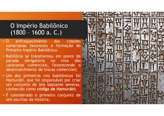 O Império Babilônico
(1800 – 1600 a. C.)
• O enfraquecimento das cidades
sumerianas favoreceu a formação do
Primeiro Império Babilônico.
• Babilônia se transformou em ponto de
parada obrigatória na rota das
caravanas comerciais, favorecendo o
desenvolvimento de trocas comerciais;
• Um dos primeiros reis babilônicos foi
Hamurábi, que foi responsável por criar
um conjunto de leis bastante severas,
conhecido como código de Hamurábi;
• É considerado o primeiro conjunto de
leis escritas da história;
 