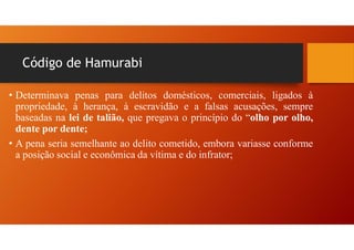 Código de Hamurabi
• Determinava penas para delitos domésticos, comerciais, ligados à
propriedade, à herança, à escravidão e a falsas acusações, sempre
baseadas na lei de talião, que pregava o princípio do “olho por olho,
dente por dente;
• A pena seria semelhante ao delito cometido, embora variasse conforme
a posição social e econômica da vítima e do infrator;
 