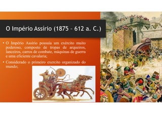 O Império Assírio (1875 – 612 a. C.)
• O Império Assírio possuía um exército muito
poderoso, composto de tropas de arqueiros,
lanceiros, carros de combate, máquinas de guerra
e uma eficiente cavalaria;
• Considerado o primeiro exercito organizado do
mundo;
 