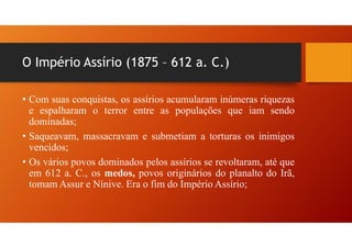 • Com suas conquistas, os assírios acumularam inúmeras riquezas
e espalharam o terror entre as populações que iam sendo
dominadas;
• Saqueavam, massacravam e submetiam a torturas os inimigos
vencidos;
• Os vários povos dominados pelos assírios se revoltaram, até que
em 612 a. C., os medos, povos originários do planalto do Irã,
tomam Assur e Nínive. Era o fim do Império Assírio;
O Império Assírio (1875 – 612 a. C.)
 
