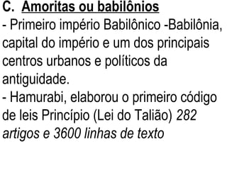 C.  Amoritas ou babilônios - Primeiro império Babilônico -Babilônia, capital do império e um dos principais centros urbanos e políticos da antiguidade.  - Hamurabi, elaborou o primeiro código de leis Princípio (Lei do Talião)  282 artigos e 3600 linhas de texto 