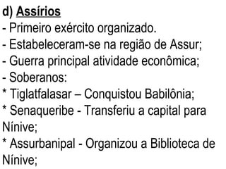 d)   Assírios   - Primeiro exército organizado. - Estabeleceram-se na região de Assur; - Guerra principal atividade econômica; - Soberanos: * Tiglatfalasar – Conquistou Babilônia; * Senaqueribe - Transferiu a capital para Nínive; * Assurbanipal - Organizou a Biblioteca de Nínive; 