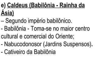 e)  Caldeus (Babilônia - Rainha da Ásia)   –  Segundo império babilônico.  - Babilônia - Toma-se no maior centro cultural e comercial do Oriente; - Nabucodonosor (Jardins Suspensos) .  - Cativeiro da Babilônia 