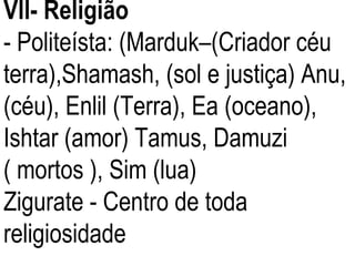 Vll- Religião  - Politeísta: (Marduk–(Criador céu terra),Shamash, (sol e justiça) Anu, (céu), Enlil (Terra), Ea (oceano), Ishtar (amor) Tamus, Damuzi ( mortos ), Sim (lua) Zigurate - Centro de toda religiosidade 
