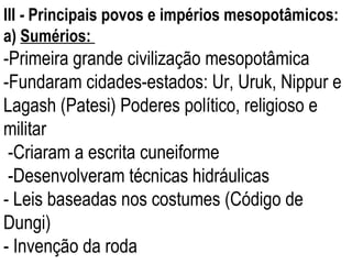 III  -  Principais povos e impérios mesopotâmicos: a)  Sumérios:  -Primeira grande civilização mesopotâmica  -Fundaram cidades-estados: Ur, Uruk, Nippur e Lagash (Patesi) Poderes político, religioso e militar -Criaram a escrita cuneiforme -Desenvolveram técnicas hidráulicas - Leis baseadas nos costumes (Código de Dungi) - Invenção da roda 