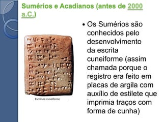 Sumérios e Acadianos (antes de 2000 a.C.)Os Sumérios são conhecidos pelo desenvolvimento da escrita cuneiforme (assim chamada porque o registro era feito em placas de argila com auxílio de estilete que imprimia traços com forma de cunha)