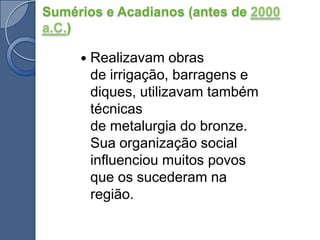 Sumérios e Acadianos (antes de 2000 a.C.)Realizavam obras de irrigação, barragens e diques, utilizavam também técnicas de metalurgia do bronze. Sua organização social influenciou muitos povos que os sucederam na região.