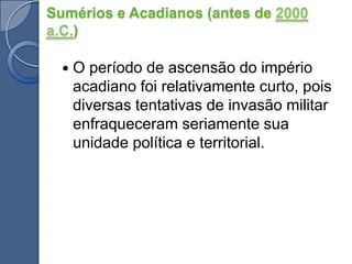 O período de ascensão do império acadiano foi relativamente curto, pois diversas tentativas de invasão militar enfraqueceram seriamente sua unidade política e territorial.Sumérios e Acadianos (antes de 2000 a.C.)