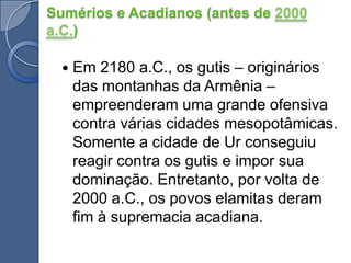 Em 2180 a.C., os gutis – originários das montanhas da Armênia – empreenderam uma grande ofensiva contra várias cidades mesopotâmicas. Somente a cidade de Ur conseguiu reagir contra os gutis e impor sua dominação. Entretanto, por volta de 2000 a.C., os povos elamitas deram fim à supremacia acadiana.Sumérios e Acadianos (antes de 2000 a.C.)