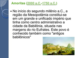 Amoritas (2000 a.C.-1750 a.C.)No início do segundo milênio a.C., a região da Mesopotâmia constitui-se em um grande e unificado império que tinha como centro administrativo a cidade da Babilônia, situada nas margens do rio Eufrates. Este povo é conhecido também como "antigos babilônicos"