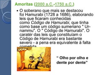 Amoritas (2000 a.C.-1750 a.C.)O soberano que mais se destacou foi Hamurabi (1728 a 1686), elaborando leis que ficaram conhecidas como Código de Hamurabi, que tinha como base um código sumeriano " Ur-nammu". O " Código de Hamurabi". O caratér das leis que constituíam o Código de Hamurabi era bastante severo - a pena era equivalente à falta cometida.“ Olho por olho e dente por dente”