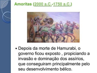 Amoritas (2000 a.C.-1750 a.C.)Depois da morte de Hamurabi, o governo ficou exposto , propiciando a invasão e dominação dos assírios, que conseguiram principalmente pelo seu desenvolvimento bélico. 