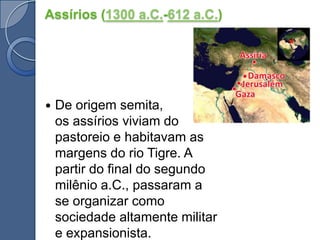 Assírios (1300 a.C.-612 a.C.)De origem semita, os assírios viviam do pastoreio e habitavam as margens do rio Tigre. A partir do final do segundo milênio a.C., passaram a se organizar como sociedade altamente militar e expansionista.