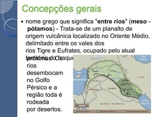 Concepções geraisnome grego que significa "entre rios" (meso - pótamos) - Trata-se de um planalto de origem vulcânica localizado no Oriente Médio, delimitado entre os vales dos rios Tigre e Eufrates, ocupado pelo atual território do Iraque e terraspróximas. Os rios desembocam no Golfo Pérsico e a região toda é rodeada por desertos.