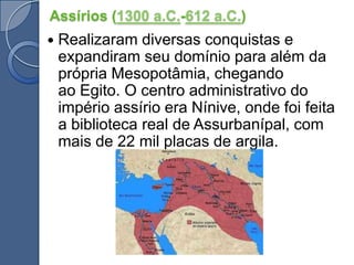 Assírios (1300 a.C.-612 a.C.)Realizaram diversas conquistas e expandiram seu domínio para além da própria Mesopotâmia, chegando ao Egito. O centro administrativo do império assírio era Nínive, onde foi feita a biblioteca real de Assurbanípal, com mais de 22 mil placas de argila.