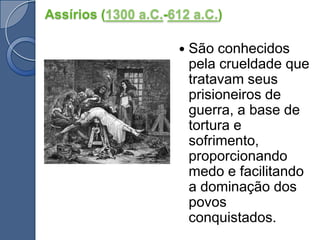 Assírios (1300 a.C.-612 a.C.)São conhecidos pela crueldade que tratavam seus prisioneiros de guerra, a base de tortura e sofrimento, proporcionando medo e facilitando a dominação dos povos conquistados. 
